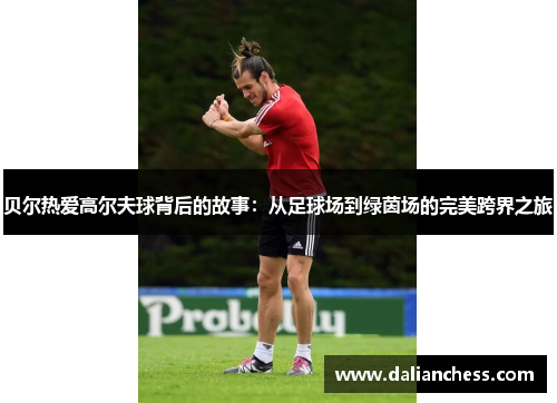 贝尔热爱高尔夫球背后的故事：从足球场到绿茵场的完美跨界之旅
