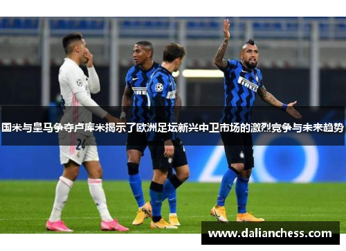 国米与皇马争夺卢库米揭示了欧洲足坛新兴中卫市场的激烈竞争与未来趋势