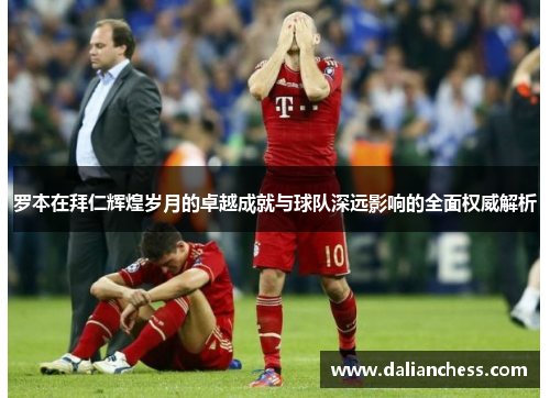 罗本在拜仁辉煌岁月的卓越成就与球队深远影响的全面权威解析 罗本在拜仁辉煌岁月的卓越成就与球队深远影响的全面权威解析